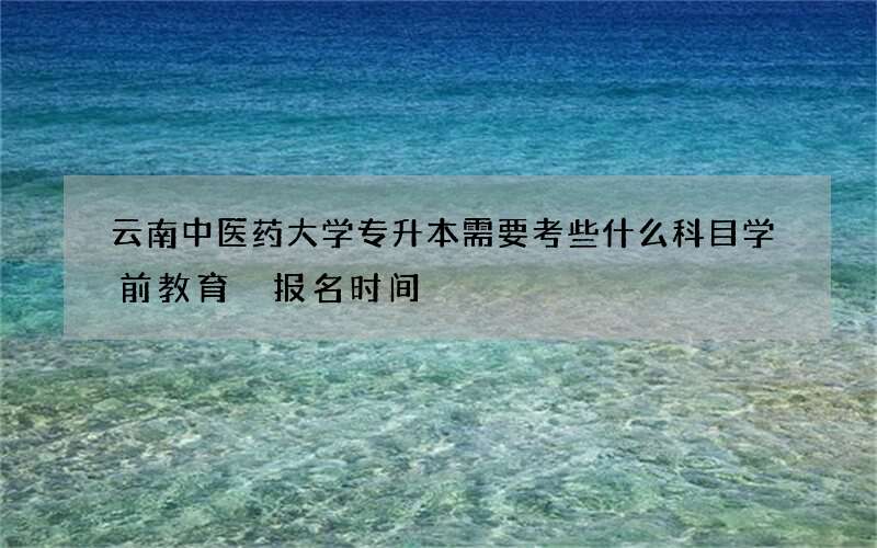 云南中医药大学专升本需要考些什么科目学前教育 报名时间